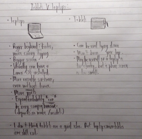 Drawing with the title 'Tablets V Laptops':
		Laptops:
		1) Bigger keyboard: faster, more comfy typing
		2) Bigger screen
		3) Usually can have a Linux OS installed
		4) More versatile software, even without Linux
		5) More ports
		6) Expandandability[sic] *CAN* be very comprehensive (depends on make/model)
		
		Tablets:
		1) Can be used lying down
		2) Won't burn your lap
		3) May be usefull if a laptop is too clunky, but a phone screen is too small.
		
		PS: I don't think tablets are a good idea. But laptop convertibles are stil cool.