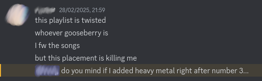 Cropped image of a series of Discord messages from [username redacted]:
		"this playlist is twisted[.] whoever gooseberry is[,] I fw the songs[,] 
		but this placement is killing me[.] [username redacted] do you mind if I added heavy metal right after number 3...."